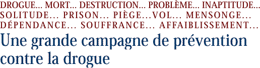 DROGUE... MORT... DESTRUCTION... PROBLÉME... INAPTITUDE... SOLITUDE... PRISON...   PIEGE... VOL... MENSONGE... DÉPENDANCE... SOUFFRANCE... AFFAIBLISSEMENT...
Une grande campagne de préven tion contre la drogue